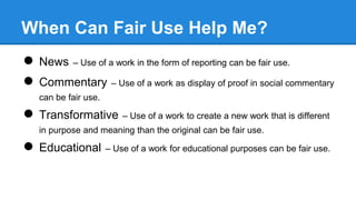 When Can Fair Use Help Me?
● News – Use of a work in the form of reporting can be fair use.
● Commentary – Use of a work a...
