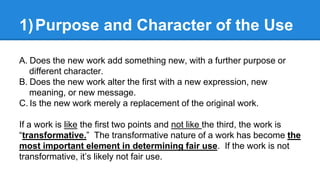 1)Purpose and Character of the Use
A. Does the new work add something new, with a further purpose or
different character.
...