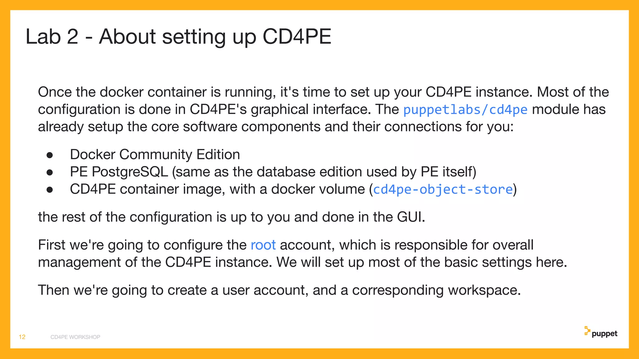 Lab 2 - About setting up CD4PE
Once the docker container is running, it's time to set up your CD4PE instance. Most of the
conﬁguration is done in CD4PE's graphical interface. The puppetlabs/cd4pe module has
already setup the core software components and their connections for you:
● Docker Community Edition
● PE PostgreSQL (same as the database edition used by PE itself)
● CD4PE container image, with a docker volume (cd4pe-object-store)
the rest of the conﬁguration is up to you and done in the GUI.
First we're going to conﬁgure the root account, which is responsible for overall
management of the CD4PE instance. We will set up most of the basic settings here.
Then we're going to create a user account, and a corresponding workspace.
CD4PE WORKSHOP12
 