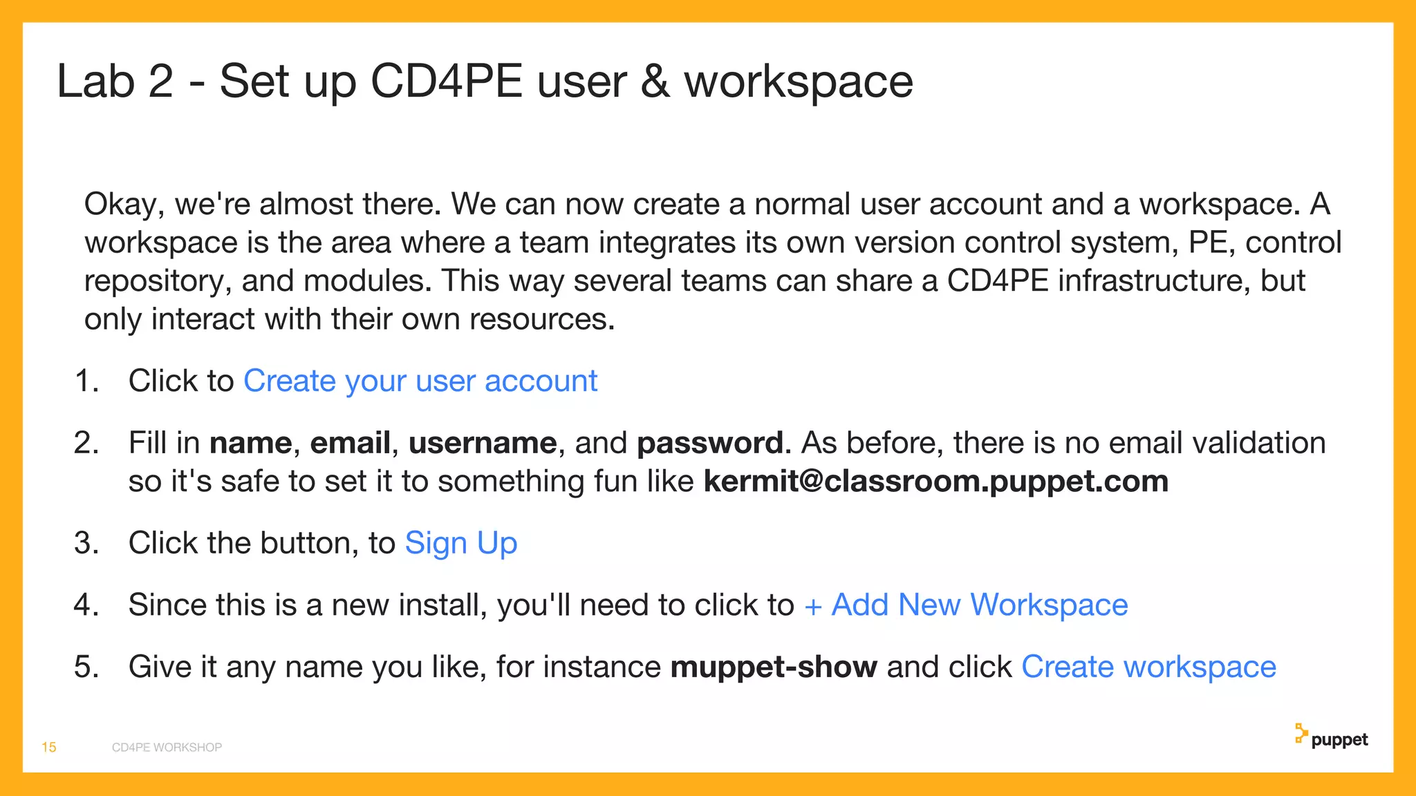 Lab 2 - Set up CD4PE user & workspace
Okay, we're almost there. We can now create a normal user account and a workspace. A
workspace is the area where a team integrates its own version control system, PE, control
repository, and modules. This way several teams can share a CD4PE infrastructure, but
only interact with their own resources.
1. Click to Create your user account
2. Fill in name, email, username, and password. As before, there is no email validation
so it's safe to set it to something fun like kermit@classroom.puppet.com
3. Click the button, to Sign Up
4. Since this is a new install, you'll need to click to + Add New Workspace
5. Give it any name you like, for instance muppet-show and click Create workspace
CD4PE WORKSHOP15
 