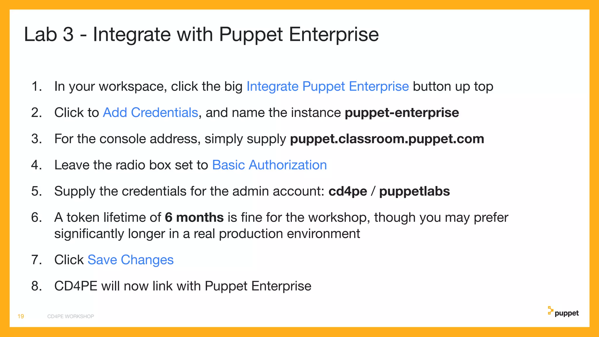 Lab 3 - Integrate with Puppet Enterprise
1. In your workspace, click the big Integrate Puppet Enterprise button up top
2. Click to Add Credentials, and name the instance puppet-enterprise
3. For the console address, simply supply puppet.classroom.puppet.com
4. Leave the radio box set to Basic Authorization
5. Supply the credentials for the admin account: cd4pe / puppetlabs
6. A token lifetime of 6 months is ﬁne for the workshop, though you may prefer
signiﬁcantly longer in a real production environment
7. Click Save Changes
8. CD4PE will now link with Puppet Enterprise
CD4PE WORKSHOP19
 
