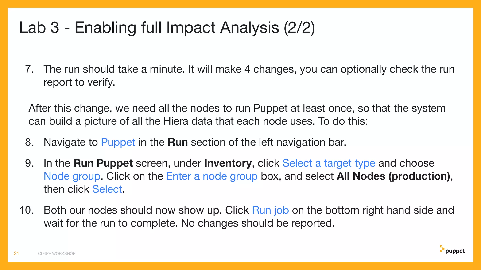 Lab 3 - Enabling full Impact Analysis (2/2)
7. The run should take a minute. It will make 4 changes, you can optionally check the run
report to verify.
After this change, we need all the nodes to run Puppet at least once, so that the system
can build a picture of all the Hiera data that each node uses. To do this:
8. Navigate to Puppet in the Run section of the left navigation bar.
9. In the Run Puppet screen, under Inventory, click Select a target type and choose
Node group. Click on the Enter a node group box, and select All Nodes (production),
then click Select.
10. Both our nodes should now show up. Click Run job on the bottom right hand side and
wait for the run to complete. No changes should be reported.
CD4PE WORKSHOP21
 