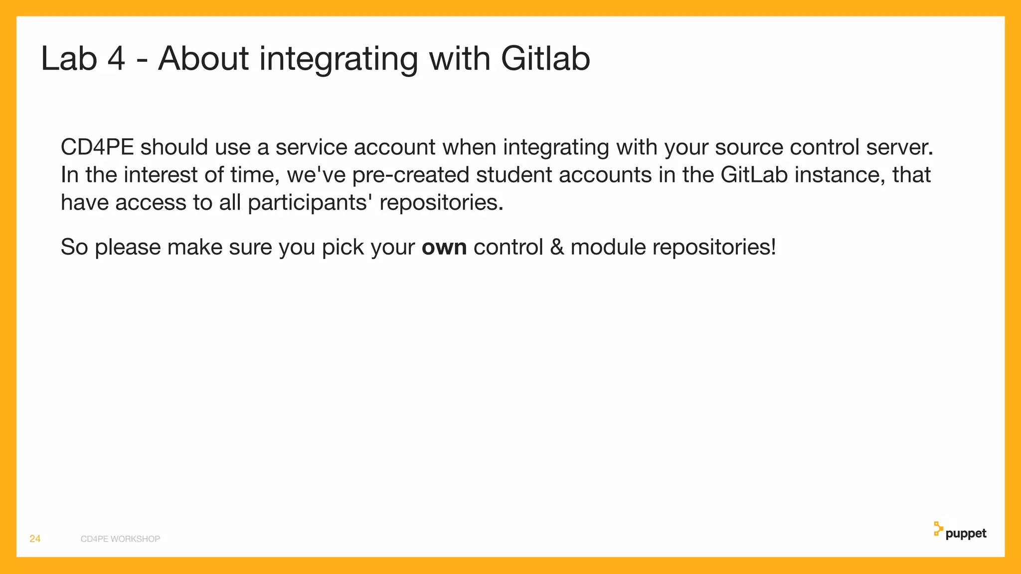 Lab 4 - About integrating with Gitlab
CD4PE should use a service account when integrating with your source control server.
In the interest of time, we've pre-created student accounts in the GitLab instance, that
have access to all participants' repositories.
So please make sure you pick your own control & module repositories!
CD4PE WORKSHOP24
 