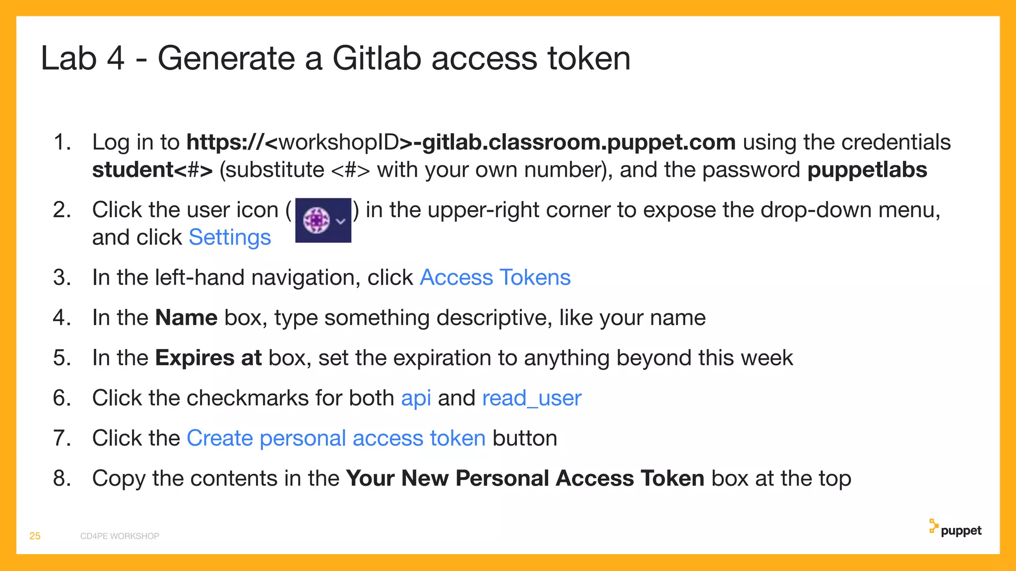 Lab 4 - Generate a Gitlab access token
1. Log in to https://<workshopID>-gitlab.classroom.puppet.com using the credentials
student<#> (substitute <#> with your own number), and the password puppetlabs
2. Click the user icon ( ) in the upper-right corner to expose the drop-down menu,
and click Settings
3. In the left-hand navigation, click Access Tokens
4. In the Name box, type something descriptive, like your name
5. In the Expires at box, set the expiration to anything beyond this week
6. Click the checkmarks for both api and read_user
7. Click the Create personal access token button
8. Copy the contents in the Your New Personal Access Token box at the top
CD4PE WORKSHOP25
 