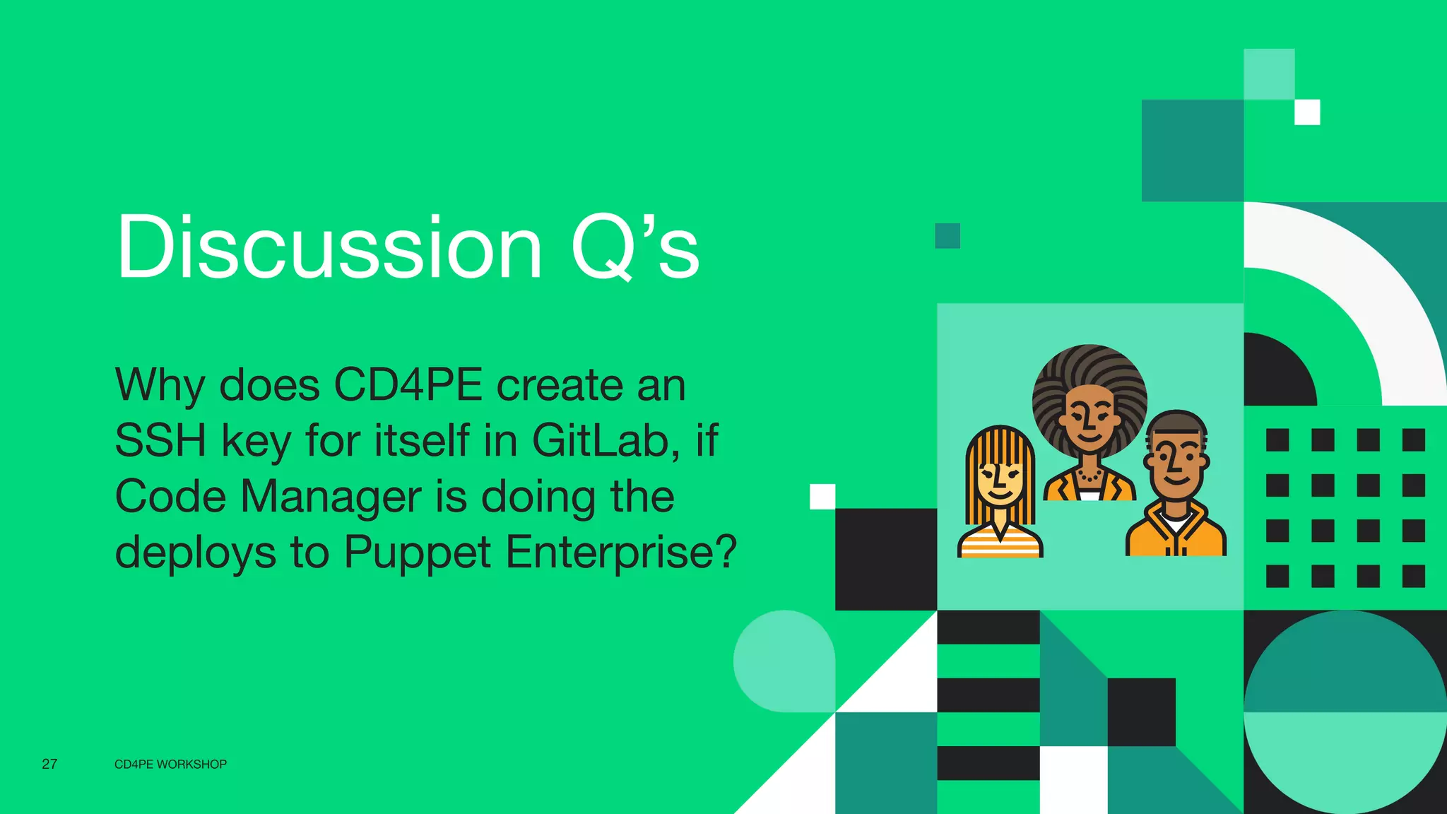 CD4PE WORKSHOP27
Discussion Q’s
Why does CD4PE create an
SSH key for itself in GitLab, if
Code Manager is doing the
deploys to Puppet Enterprise?
 