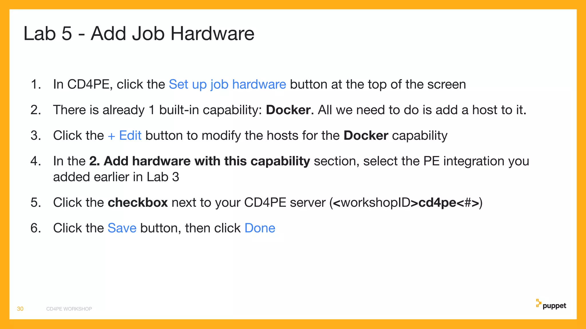 Lab 5 - Add Job Hardware
1. In CD4PE, click the Set up job hardware button at the top of the screen
2. There is already 1 built-in capability: Docker. All we need to do is add a host to it.
3. Click the + Edit button to modify the hosts for the Docker capability
4. In the 2. Add hardware with this capability section, select the PE integration you
added earlier in Lab 3
5. Click the checkbox next to your CD4PE server (<workshopID>cd4pe<#>)
6. Click the Save button, then click Done
CD4PE WORKSHOP30
 