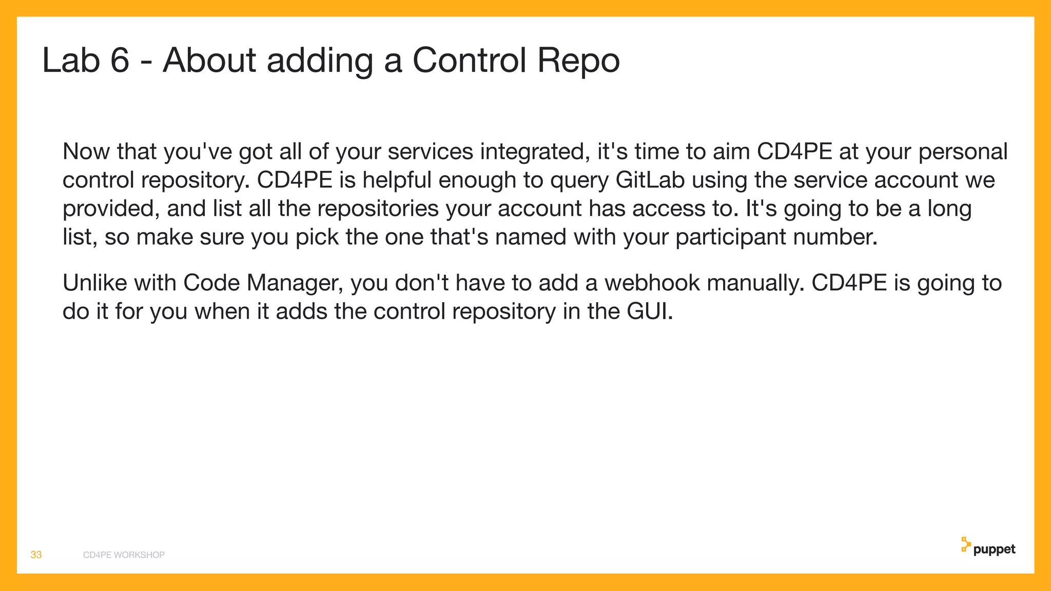 Lab 6 - About adding a Control Repo
Now that you've got all of your services integrated, it's time to aim CD4PE at your personal
control repository. CD4PE is helpful enough to query GitLab using the service account we
provided, and list all the repositories your account has access to. It's going to be a long
list, so make sure you pick the one that's named with your participant number.
Unlike with Code Manager, you don't have to add a webhook manually. CD4PE is going to
do it for you when it adds the control repository in the GUI.
CD4PE WORKSHOP33
 