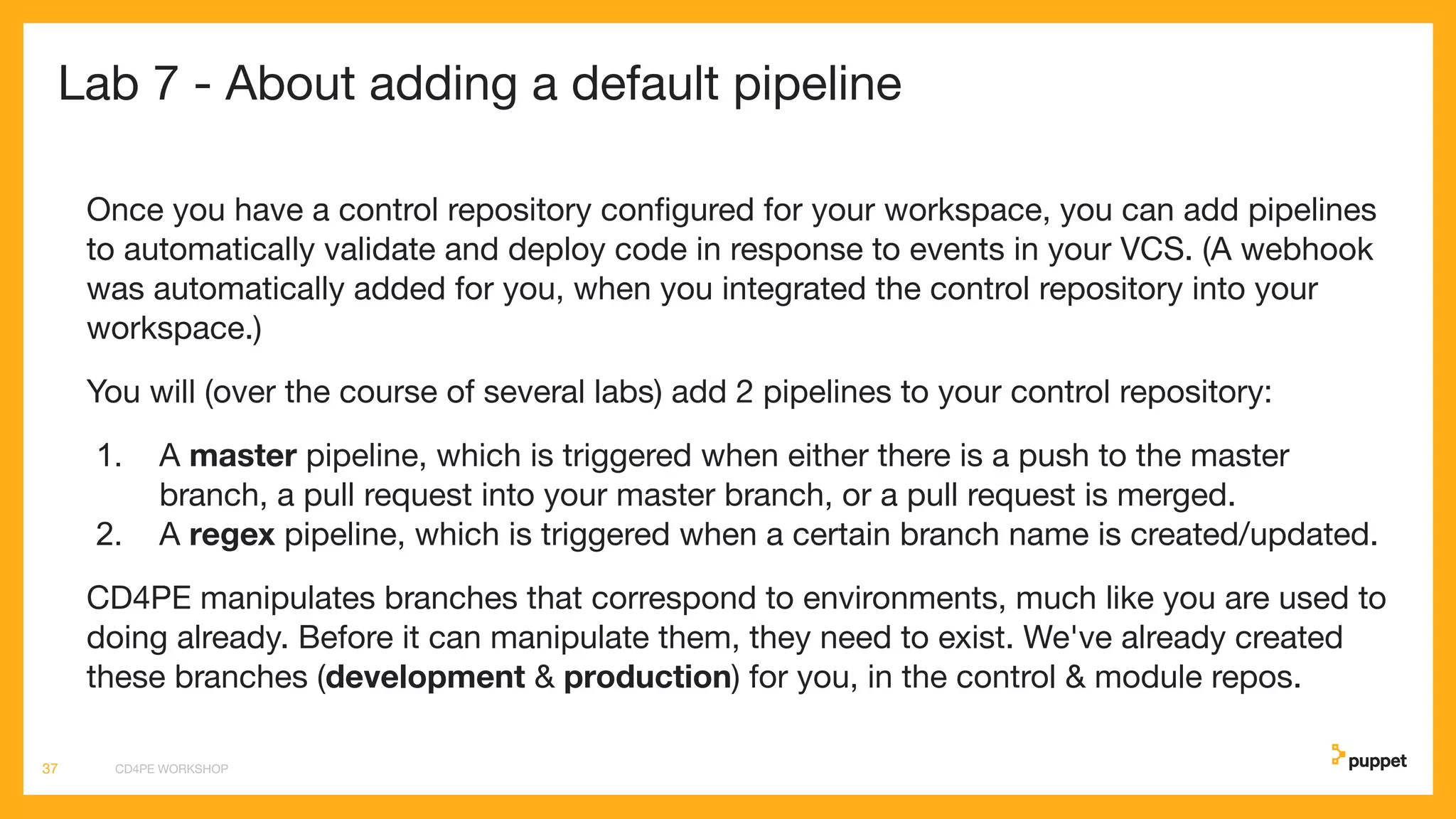 Lab 7 - About adding a default pipeline
Once you have a control repository conﬁgured for your workspace, you can add pipelines
to automatically validate and deploy code in response to events in your VCS. (A webhook
was automatically added for you, when you integrated the control repository into your
workspace.)
You will (over the course of several labs) add 2 pipelines to your control repository:
1. A master pipeline, which is triggered when either there is a push to the master
branch, a pull request into your master branch, or a pull request is merged.
2. A regex pipeline, which is triggered when a certain branch name is created/updated.
CD4PE manipulates branches that correspond to environments, much like you are used to
doing already. Before it can manipulate them, they need to exist. We've already created
these branches (development & production) for you, in the control & module repos.
CD4PE WORKSHOP37
 