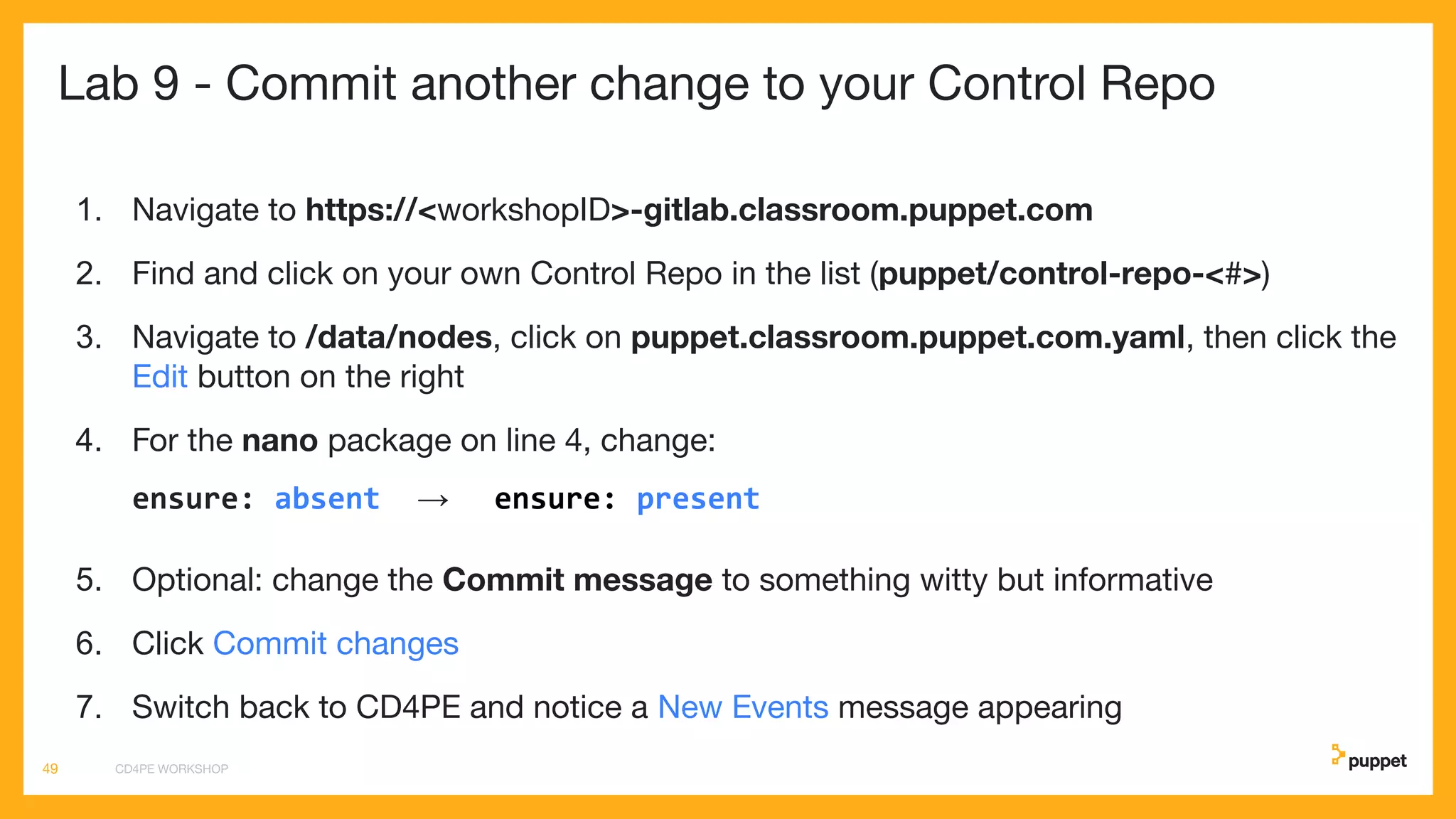 Lab 9 - Commit another change to your Control Repo
1. Navigate to https://<workshopID>-gitlab.classroom.puppet.com
2. Find and click on your own Control Repo in the list (puppet/control-repo-<#>)
3. Navigate to /data/nodes, click on puppet.classroom.puppet.com.yaml, then click the
Edit button on the right
4. For the nano package on line 4, change:
ensure: absent → ensure: present
5. Optional: change the Commit message to something witty but informative
6. Click Commit changes
7. Switch back to CD4PE and notice a New Events message appearing
CD4PE WORKSHOP49
 
