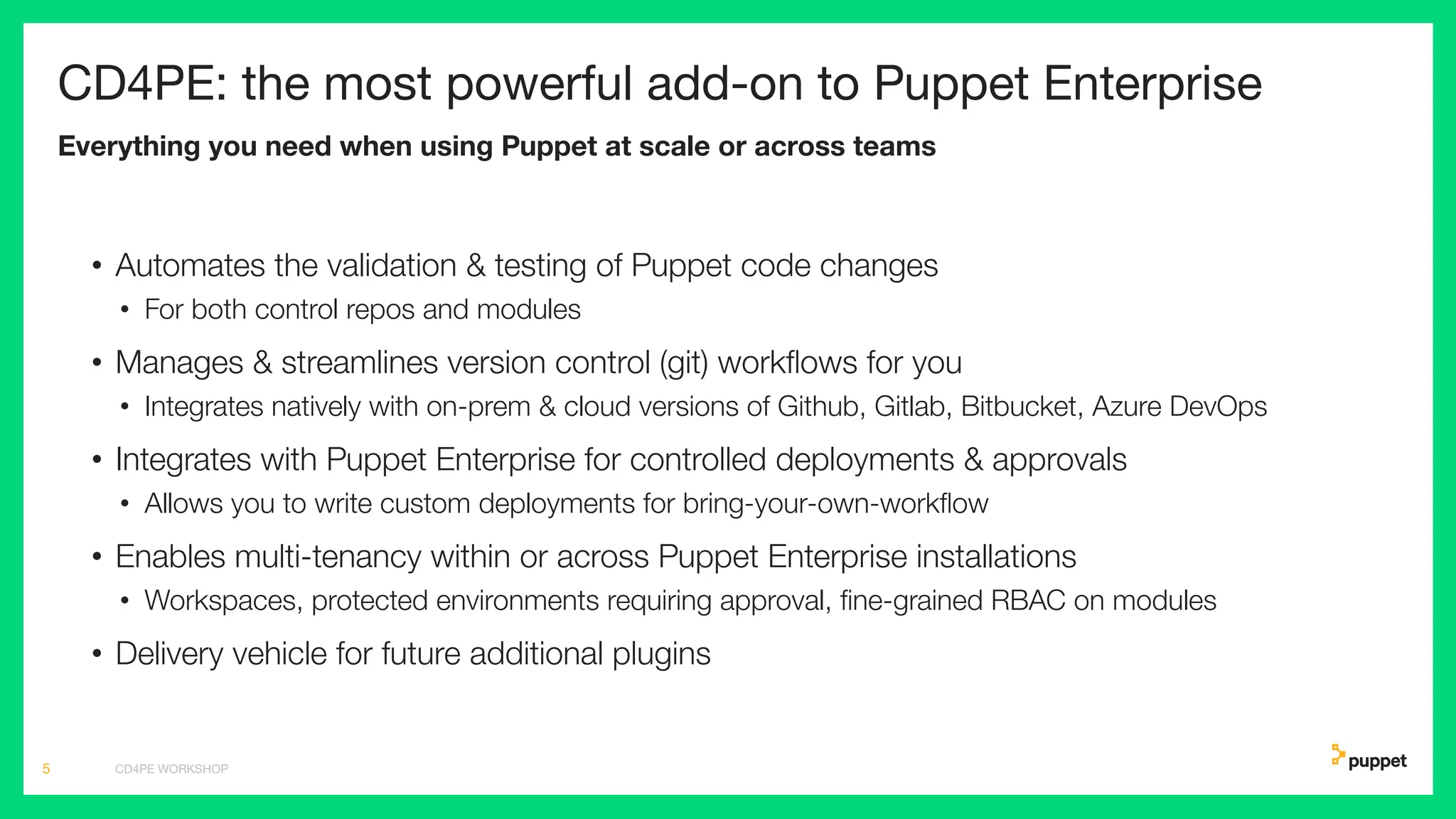 CD4PE: the most powerful add-on to Puppet Enterprise
Everything you need when using Puppet at scale or across teams
• Automates the validation & testing of Puppet code changes
• For both control repos and modules
• Manages & streamlines version control (git) workﬂows for you
• Integrates natively with on-prem & cloud versions of Github, Gitlab, Bitbucket, Azure DevOps
• Integrates with Puppet Enterprise for controlled deployments & approvals
• Allows you to write custom deployments for bring-your-own-workﬂow
• Enables multi-tenancy within or across Puppet Enterprise installations
• Workspaces, protected environments requiring approval, ﬁne-grained RBAC on modules
• Delivery vehicle for future additional plugins
CD4PE WORKSHOP5
 