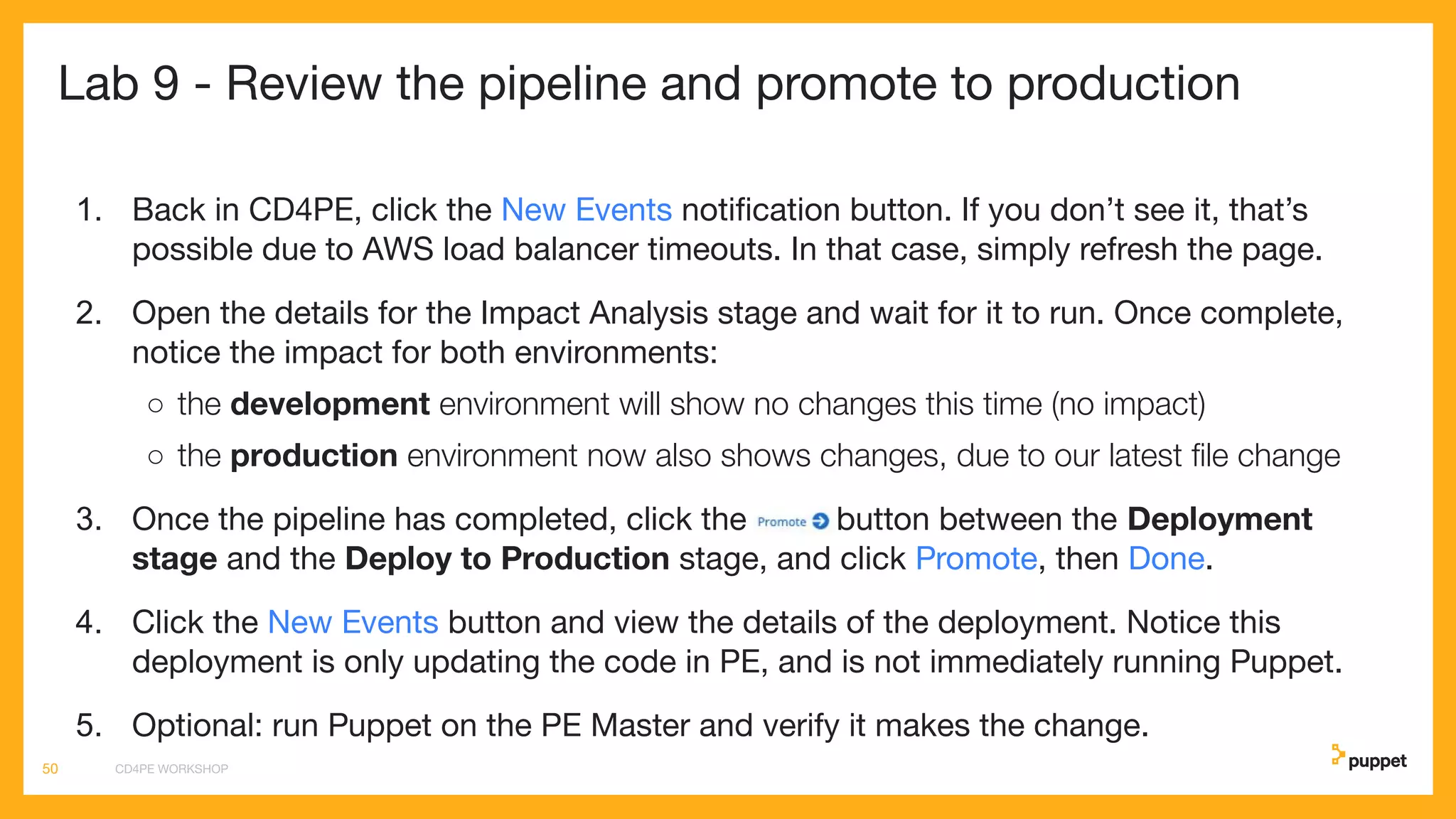 Lab 9 - Review the pipeline and promote to production
1. Back in CD4PE, click the New Events notiﬁcation button. If you don’t see it, that’s
possible due to AWS load balancer timeouts. In that case, simply refresh the page.
2. Open the details for the Impact Analysis stage and wait for it to run. Once complete,
notice the impact for both environments:
○ the development environment will show no changes this time (no impact)
○ the production environment now also shows changes, due to our latest ﬁle change
3. Once the pipeline has completed, click the button between the Deployment
stage and the Deploy to Production stage, and click Promote, then Done.
4. Click the New Events button and view the details of the deployment. Notice this
deployment is only updating the code in PE, and is not immediately running Puppet.
5. Optional: run Puppet on the PE Master and verify it makes the change.
CD4PE WORKSHOP50
 
