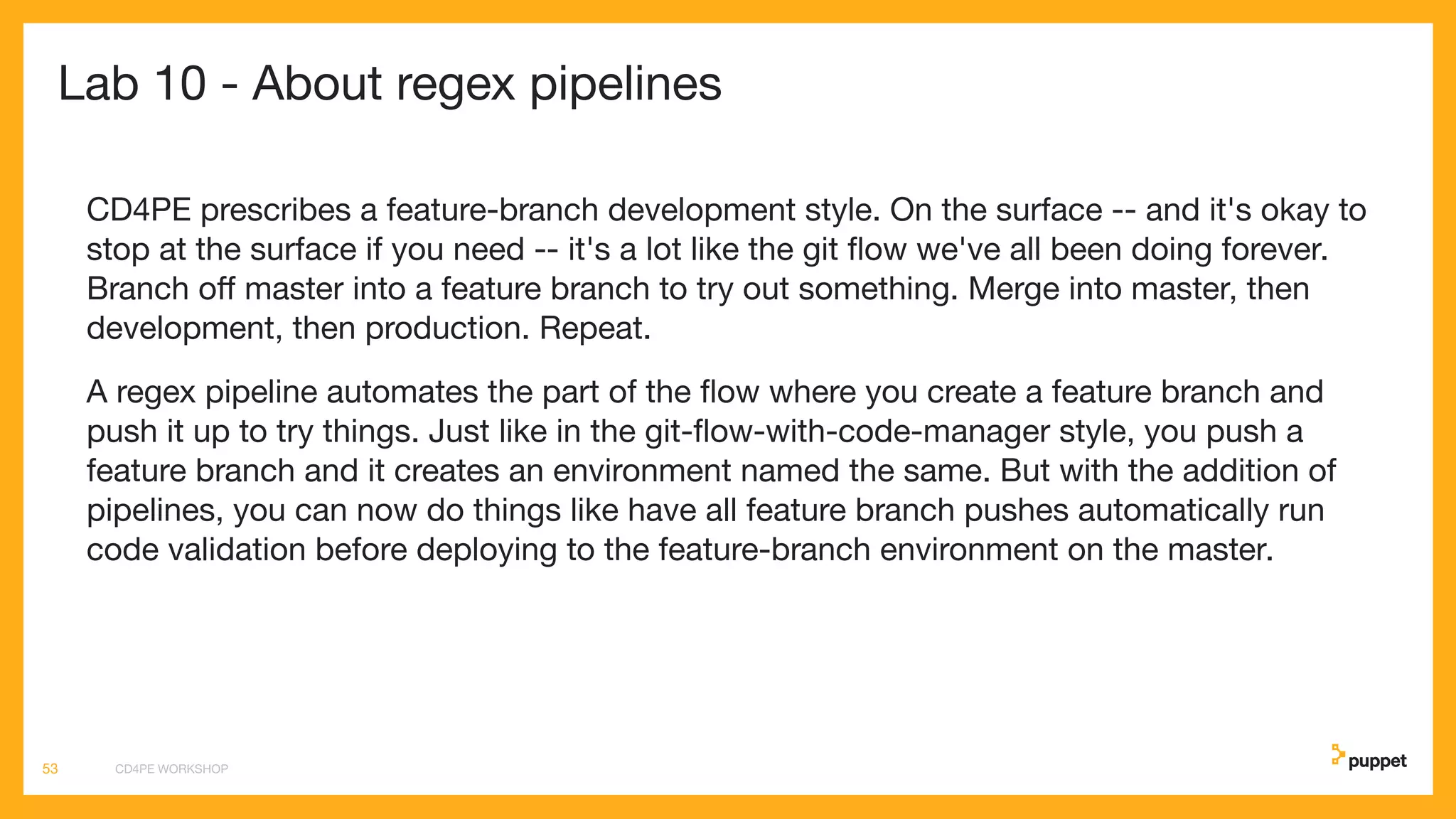 Lab 10 - About regex pipelines
CD4PE prescribes a feature-branch development style. On the surface -- and it's okay to
stop at the surface if you need -- it's a lot like the git ﬂow we've all been doing forever.
Branch oﬀ master into a feature branch to try out something. Merge into master, then
development, then production. Repeat.
A regex pipeline automates the part of the ﬂow where you create a feature branch and
push it up to try things. Just like in the git-ﬂow-with-code-manager style, you push a
feature branch and it creates an environment named the same. But with the addition of
pipelines, you can now do things like have all feature branch pushes automatically run
code validation before deploying to the feature-branch environment on the master.
CD4PE WORKSHOP53
 