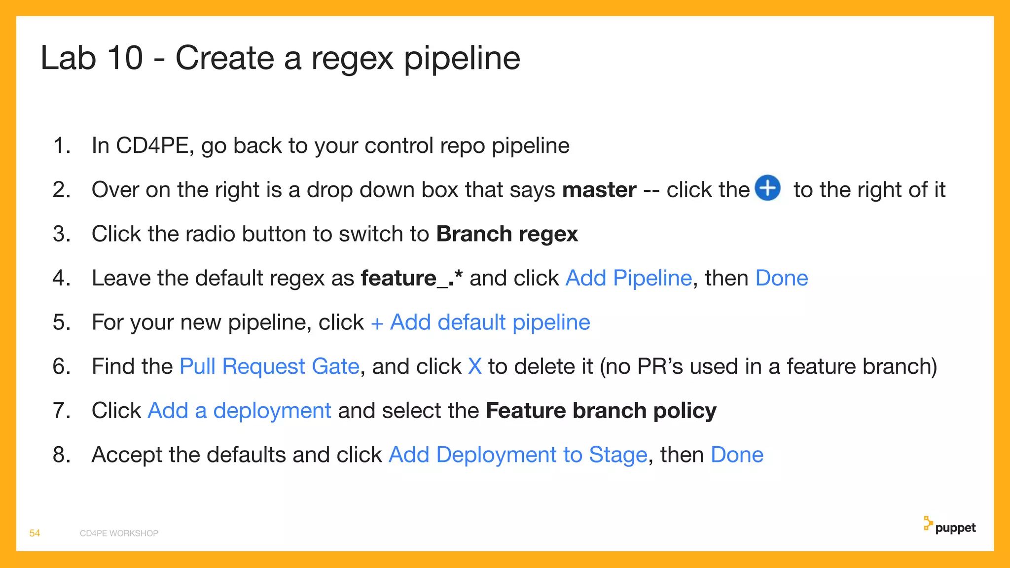 Lab 10 - Create a regex pipeline
1. In CD4PE, go back to your control repo pipeline
2. Over on the right is a drop down box that says master -- click the to the right of it
3. Click the radio button to switch to Branch regex
4. Leave the default regex as feature_.* and click Add Pipeline, then Done
5. For your new pipeline, click + Add default pipeline
6. Find the Pull Request Gate, and click X to delete it (no PR’s used in a feature branch)
7. Click Add a deployment and select the Feature branch policy
8. Accept the defaults and click Add Deployment to Stage, then Done
CD4PE WORKSHOP54
 