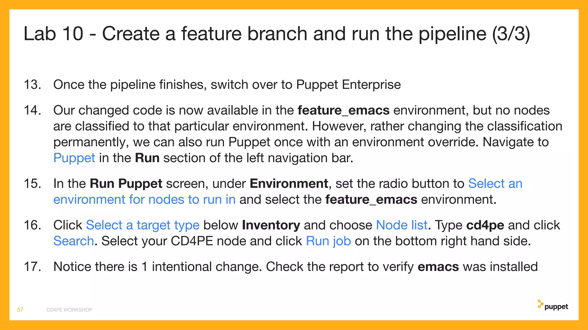Lab 10 - Create a feature branch and run the pipeline (3/3)
13. Once the pipeline ﬁnishes, switch over to Puppet Enterprise
14. Our changed code is now available in the feature_emacs environment, but no nodes
are classiﬁed to that particular environment. However, rather changing the classiﬁcation
permanently, we can also run Puppet once with an environment override. Navigate to
Puppet in the Run section of the left navigation bar.
15. In the Run Puppet screen, under Environment, set the radio button to Select an
environment for nodes to run in and select the feature_emacs environment.
16. Click Select a target type below Inventory and choose Node list. Type cd4pe and click
Search. Select your CD4PE node and click Run job on the bottom right hand side.
17. Notice there is 1 intentional change. Check the report to verify emacs was installed
CD4PE WORKSHOP57
 