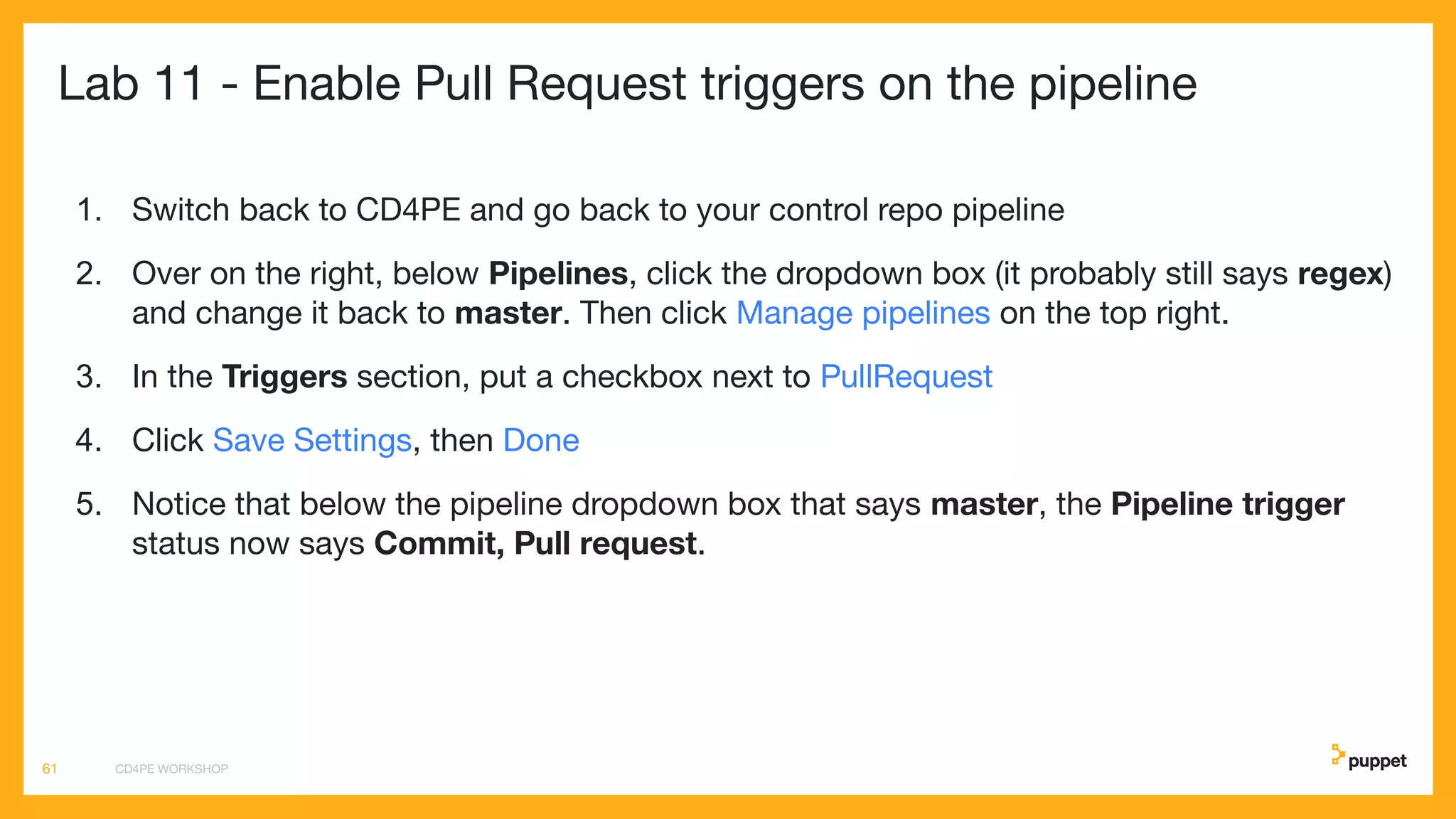 Lab 11 - Enable Pull Request triggers on the pipeline
1. Switch back to CD4PE and go back to your control repo pipeline
2. Over on the right, below Pipelines, click the dropdown box (it probably still says regex)
and change it back to master. Then click Manage pipelines on the top right.
3. In the Triggers section, put a checkbox next to PullRequest
4. Click Save Settings, then Done
5. Notice that below the pipeline dropdown box that says master, the Pipeline trigger
status now says Commit, Pull request.
CD4PE WORKSHOP61
 