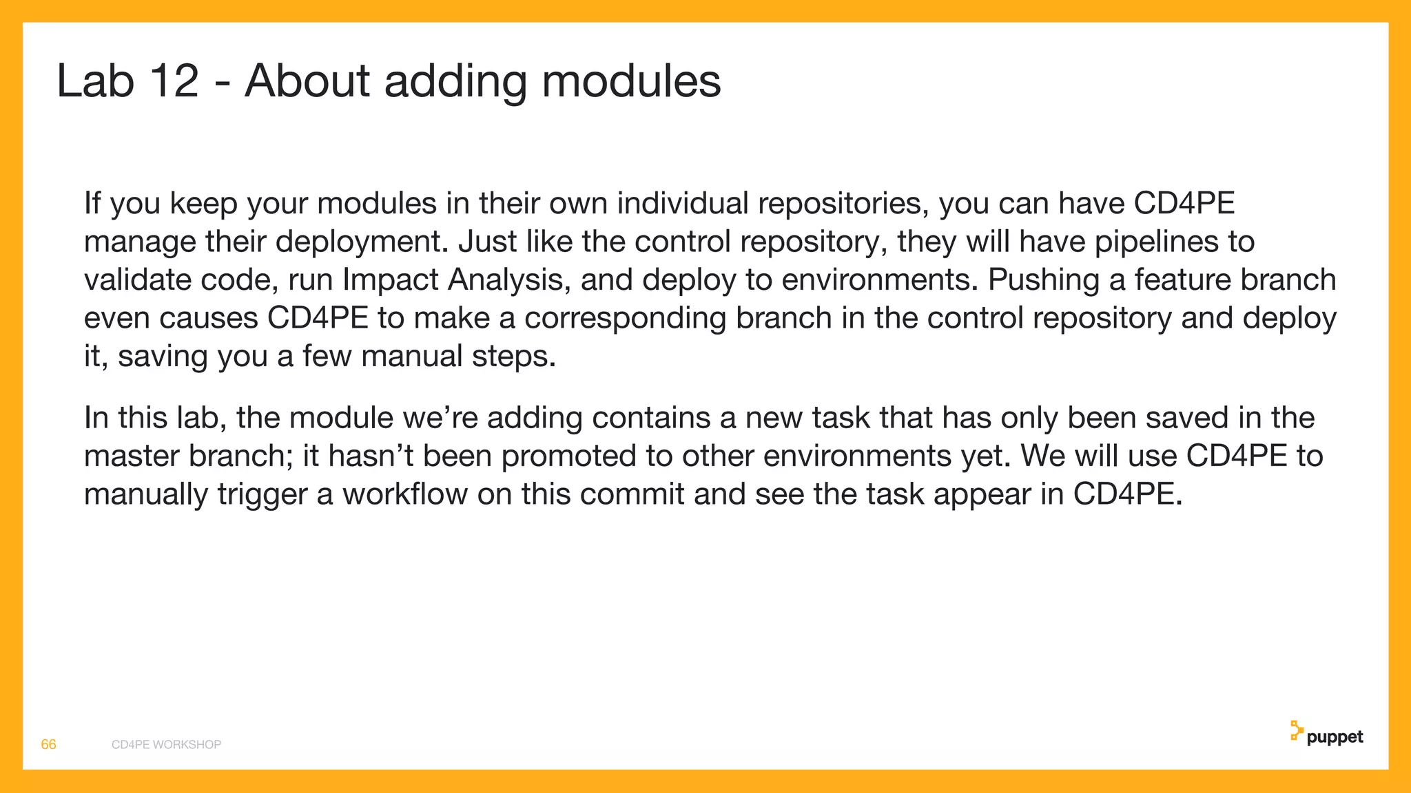 Lab 12 - About adding modules
If you keep your modules in their own individual repositories, you can have CD4PE
manage their deployment. Just like the control repository, they will have pipelines to
validate code, run Impact Analysis, and deploy to environments. Pushing a feature branch
even causes CD4PE to make a corresponding branch in the control repository and deploy
it, saving you a few manual steps.
In this lab, the module we’re adding contains a new task that has only been saved in the
master branch; it hasn’t been promoted to other environments yet. We will use CD4PE to
manually trigger a workﬂow on this commit and see the task appear in CD4PE.
CD4PE WORKSHOP66
 