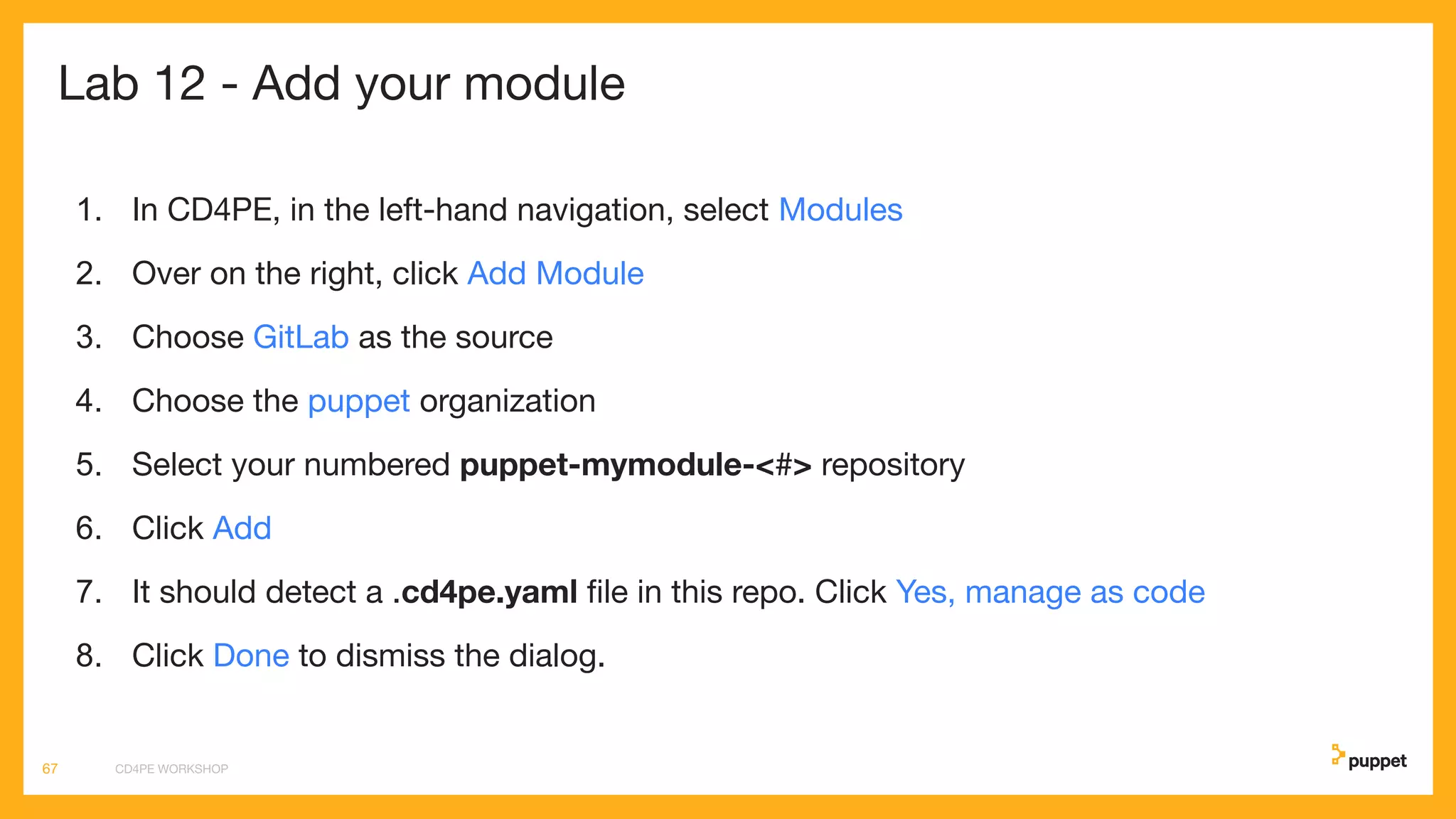Lab 12 - Add your module
1. In CD4PE, in the left-hand navigation, select Modules
2. Over on the right, click Add Module
3. Choose GitLab as the source
4. Choose the puppet organization
5. Select your numbered puppet-mymodule-<#> repository
6. Click Add
7. It should detect a .cd4pe.yaml ﬁle in this repo. Click Yes, manage as code
8. Click Done to dismiss the dialog.
CD4PE WORKSHOP67
 