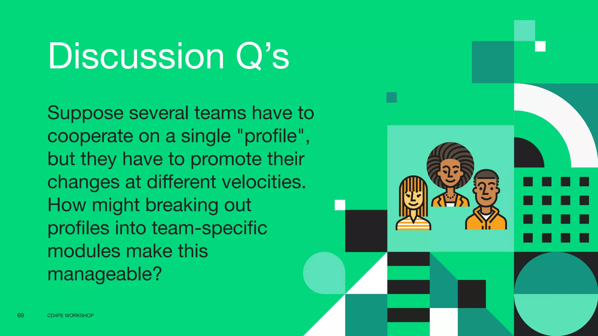 CD4PE WORKSHOP69
Discussion Q’s
Suppose several teams have to
cooperate on a single "proﬁle",
but they have to promote their
changes at diﬀerent velocities.
How might breaking out
proﬁles into team-speciﬁc
modules make this
manageable?
 