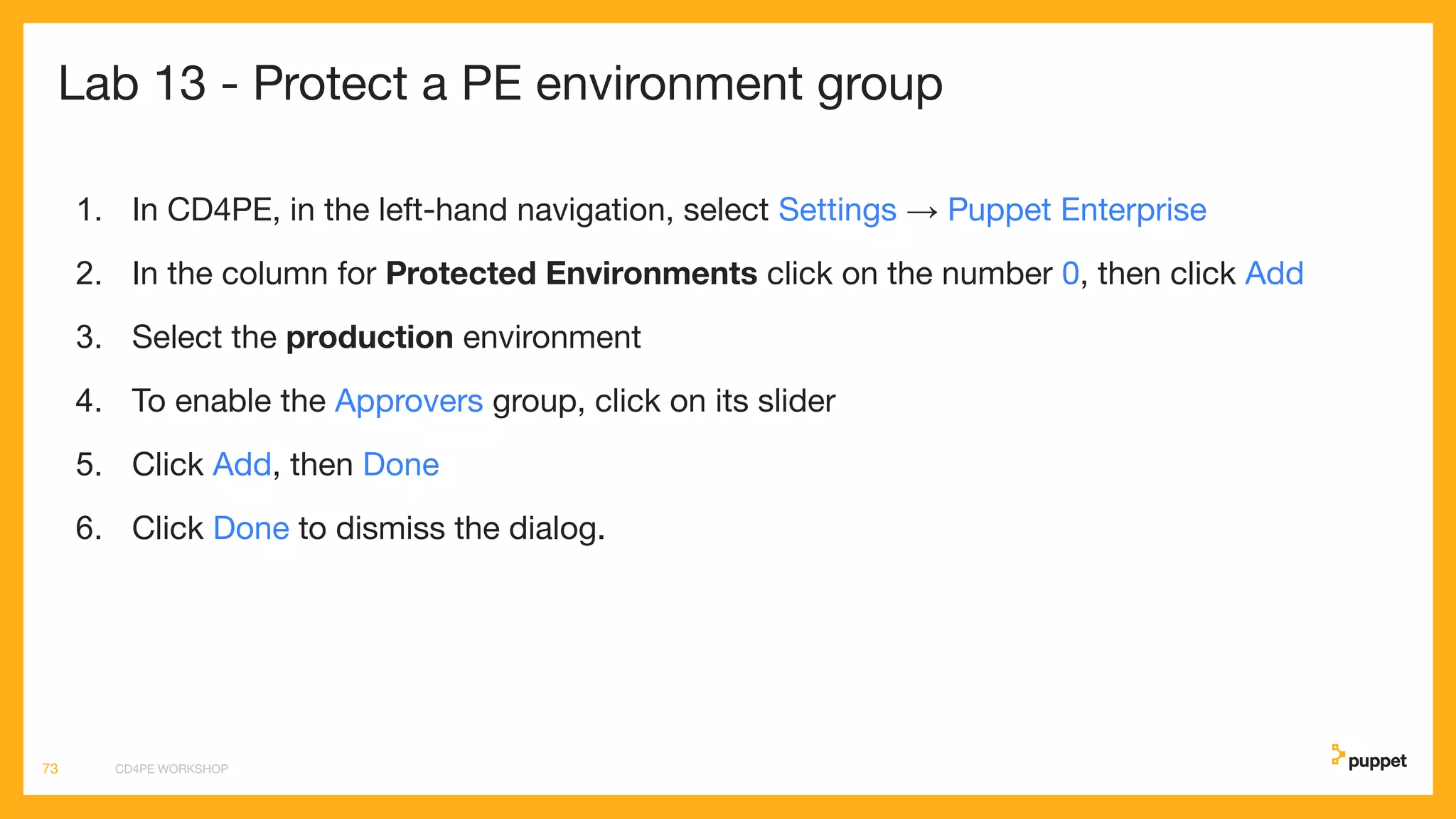 Lab 13 - Protect a PE environment group
1. In CD4PE, in the left-hand navigation, select Settings → Puppet Enterprise
2. In the column for Protected Environments click on the number 0, then click Add
3. Select the production environment
4. To enable the Approvers group, click on its slider
5. Click Add, then Done
6. Click Done to dismiss the dialog.
CD4PE WORKSHOP73
 