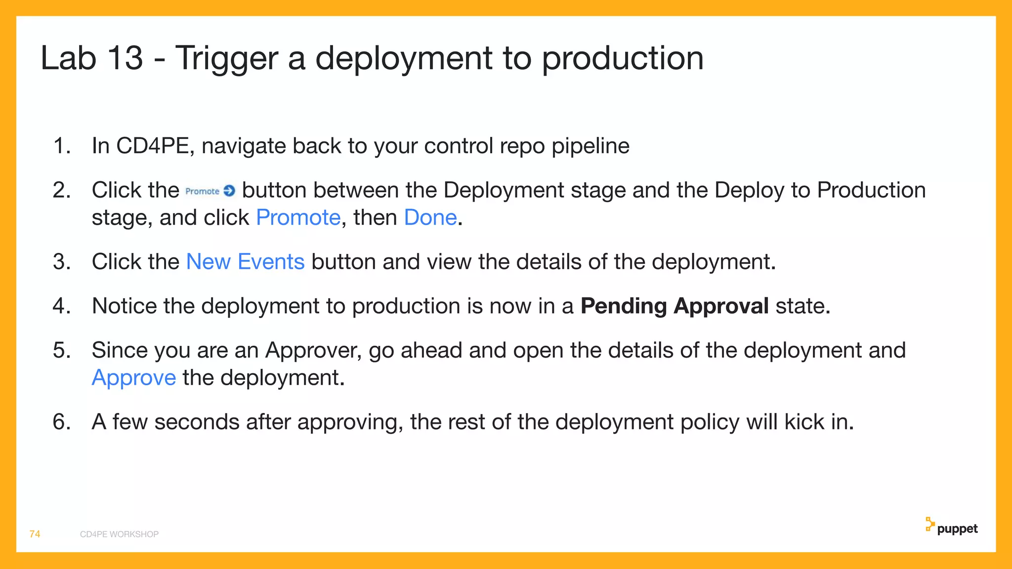 Lab 13 - Trigger a deployment to production
1. In CD4PE, navigate back to your control repo pipeline
2. Click the button between the Deployment stage and the Deploy to Production
stage, and click Promote, then Done.
3. Click the New Events button and view the details of the deployment.
4. Notice the deployment to production is now in a Pending Approval state.
5. Since you are an Approver, go ahead and open the details of the deployment and
Approve the deployment.
6. A few seconds after approving, the rest of the deployment policy will kick in.
CD4PE WORKSHOP74
 