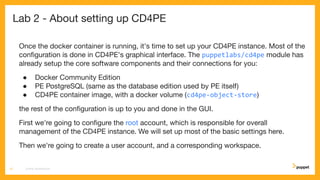Lab 2 - About setting up CD4PE
Once the docker container is running, it's time to set up your CD4PE instance. Most of the
conﬁguration is done in CD4PE's graphical interface. The puppetlabs/cd4pe module has
already setup the core software components and their connections for you:
● Docker Community Edition
● PE PostgreSQL (same as the database edition used by PE itself)
● CD4PE container image, with a docker volume (cd4pe-object-store)
the rest of the conﬁguration is up to you and done in the GUI.
First we're going to conﬁgure the root account, which is responsible for overall
management of the CD4PE instance. We will set up most of the basic settings here.
Then we're going to create a user account, and a corresponding workspace.
CD4PE WORKSHOP12
 