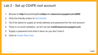 Lab 2 - Set up CD4PE root account
1. Browse to http://<workshopID>cd4pe<#>.classroom.puppet.com:8080
2. Click the friendly button to Get Started
3. You'll be asked to supply an email address and password for the root account
4. There is no email validation, so let’s all use root@classroom.puppet.com
5. Supply a password and write it down so you don’t lose it
6. Click to Create Root User
CD4PE WORKSHOP13
 