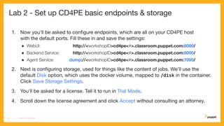 Lab 2 - Set up CD4PE basic endpoints & storage
1. Now you'll be asked to conﬁgure endpoints, which are all on your CD4PE host
with the default ports. Fill these in and save the settings:
● WebUI: http://<workshopID>cd4pe<#>.classroom.puppet.com:8080/
● Backend Service: http://<workshopID>cd4pe<#>.classroom.puppet.com:8000/
● Agent Service: dump://<workshopID>cd4pe<#>.classroom.puppet.com:7000/
2. Next is conﬁguring storage, used for things like the content of jobs. We'll use the
default Disk option, which uses the docker volume, mapped to /disk in the container.
Click Save Storage Settings.
3. You'll be asked for a license. Tell it to run in Trial Mode.
4. Scroll down the license agreement and click Accept without consulting an attorney.
CD4PE WORKSHOP14
 
