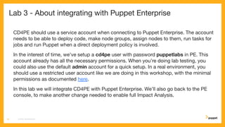 Lab 3 - About integrating with Puppet Enterprise
CD4PE should use a service account when connecting to Puppet Enterprise. The account
needs to be able to deploy code, make node groups, assign nodes to them, run tasks for
jobs and run Puppet when a direct deployment policy is involved.
In the interest of time, we've setup a cd4pe user with password puppetlabs in PE. This
account already has all the necessary permissions. When you’re doing lab testing, you
could also use the default admin account for a quick setup. In a real environment, you
should use a restricted user account like we are doing in this workshop, with the minimal
permissions as documented here.
In this lab we will integrate CD4PE with Puppet Enterprise. We’ll also go back to the PE
console, to make another change needed to enable full Impact Analysis.
CD4PE WORKSHOP18
 