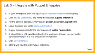 Lab 3 - Integrate with Puppet Enterprise
1. In your workspace, click the big Integrate Puppet Enterprise button up top
2. Click to Add Credentials, and name the instance puppet-enterprise
3. For the console address, simply supply puppet.classroom.puppet.com
4. Leave the radio box set to Basic Authorization
5. Supply the credentials for the admin account: cd4pe / puppetlabs
6. A token lifetime of 6 months is ﬁne for the workshop, though you may prefer
signiﬁcantly longer in a real production environment
7. Click Save Changes
8. CD4PE will now link with Puppet Enterprise
CD4PE WORKSHOP19
 