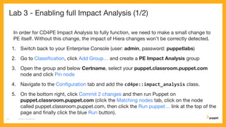 Lab 3 - Enabling full Impact Analysis (1/2)
In order for CD4PE Impact Analysis to fully function, we need to make a small change to
PE itself. Without this change, the impact of Hiera changes won’t be correctly detected.
1. Switch back to your Enterprise Console (user: admin, password: puppetlabs)
2. Go to Classiﬁcation, click Add Group… and create a PE Impact Analysis group
3. Open the group and below Certname, select your puppet.classroom.puppet.com
node and click Pin node
4. Navigate to the Conﬁguration tab and add the cd4pe::impact_analysis class.
5. On the bottom right, click Commit 2 changes and then run Puppet on
puppet.classroom.puppet.com (click the Matching nodes tab, click on the node
called puppet.classroom.puppet.com, then click the Run puppet… link at the top of the
page and ﬁnally click the blue Run button).
CD4PE WORKSHOP20
 