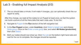 Lab 3 - Enabling full Impact Analysis (2/2)
7. The run should take a minute. It will make 4 changes, you can optionally check the run
report to verify.
After this change, we need all the nodes to run Puppet at least once, so that the system
can build a picture of all the Hiera data that each node uses. To do this:
8. Navigate to Puppet in the Run section of the left navigation bar.
9. In the Run Puppet screen, under Inventory, click Select a target type and choose
Node group. Click on the Enter a node group box, and select All Nodes (production),
then click Select.
10. Both our nodes should now show up. Click Run job on the bottom right hand side and
wait for the run to complete. No changes should be reported.
CD4PE WORKSHOP21
 