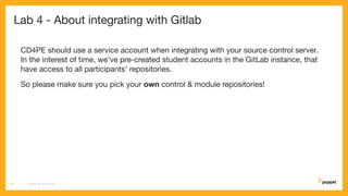 Lab 4 - About integrating with Gitlab
CD4PE should use a service account when integrating with your source control server.
In the interest of time, we've pre-created student accounts in the GitLab instance, that
have access to all participants' repositories.
So please make sure you pick your own control & module repositories!
CD4PE WORKSHOP24
 