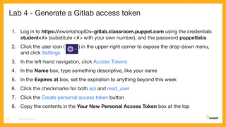 Lab 4 - Generate a Gitlab access token
1. Log in to https://<workshopID>-gitlab.classroom.puppet.com using the credentials
student<#> (substitute <#> with your own number), and the password puppetlabs
2. Click the user icon ( ) in the upper-right corner to expose the drop-down menu,
and click Settings
3. In the left-hand navigation, click Access Tokens
4. In the Name box, type something descriptive, like your name
5. In the Expires at box, set the expiration to anything beyond this week
6. Click the checkmarks for both api and read_user
7. Click the Create personal access token button
8. Copy the contents in the Your New Personal Access Token box at the top
CD4PE WORKSHOP25
 