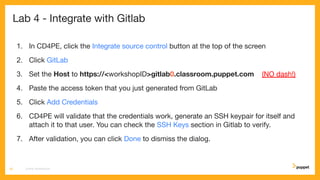 Lab 4 - Integrate with Gitlab
1. In CD4PE, click the Integrate source control button at the top of the screen
2. Click GitLab
3. Set the Host to https://<workshopID>gitlab0.classroom.puppet.com (NO dash!)
4. Paste the access token that you just generated from GitLab
5. Click Add Credentials
6. CD4PE will validate that the credentials work, generate an SSH keypair for itself and
attach it to that user. You can check the SSH Keys section in Gitlab to verify.
7. After validation, you can click Done to dismiss the dialog.
CD4PE WORKSHOP26
 