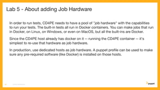 Lab 5 - About adding Job Hardware
In order to run tests, CD4PE needs to have a pool of "job hardware" with the capabilities
to run your tests. The built-in tests all run in Docker containers. You can make jobs that run
in Docker, on Linux, on Windows, or even on MacOS, but all the built-ins are Docker.
Since the CD4PE host already has docker on it -- running the CD4PE container -- it's
simplest to re-use that hardware as job hardware.
In production, use dedicated hosts as job hardware. A puppet proﬁle can be used to make
sure any pre-required software (like Docker) is installed on those hosts.
CD4PE WORKSHOP29
 