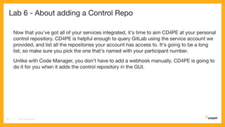 Lab 6 - About adding a Control Repo
Now that you've got all of your services integrated, it's time to aim CD4PE at your personal
control repository. CD4PE is helpful enough to query GitLab using the service account we
provided, and list all the repositories your account has access to. It's going to be a long
list, so make sure you pick the one that's named with your participant number.
Unlike with Code Manager, you don't have to add a webhook manually. CD4PE is going to
do it for you when it adds the control repository in the GUI.
CD4PE WORKSHOP33
 