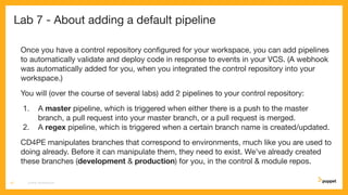 Lab 7 - About adding a default pipeline
Once you have a control repository conﬁgured for your workspace, you can add pipelines
to automatically validate and deploy code in response to events in your VCS. (A webhook
was automatically added for you, when you integrated the control repository into your
workspace.)
You will (over the course of several labs) add 2 pipelines to your control repository:
1. A master pipeline, which is triggered when either there is a push to the master
branch, a pull request into your master branch, or a pull request is merged.
2. A regex pipeline, which is triggered when a certain branch name is created/updated.
CD4PE manipulates branches that correspond to environments, much like you are used to
doing already. Before it can manipulate them, they need to exist. We've already created
these branches (development & production) for you, in the control & module repos.
CD4PE WORKSHOP37
 