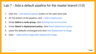 Lab 7 - Add a default pipeline for the master branch (1/2)
1. Click the + Add default pipeline button on the right hand side
2. On the bottom of the pipeline, click + Add a deployment
3. Under Select a node group, click Development environment
4. Under Select a deployment policy, click Direct deployment policy
5. Leave the defaults unchanged and click Add Deployment to Stage
6. Click + Add another stage after Deployment stage
CD4PE WORKSHOP38
 