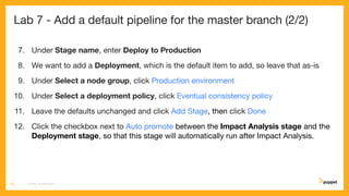 Lab 7 - Add a default pipeline for the master branch (2/2)
7. Under Stage name, enter Deploy to Production
8. We want to add a Deployment, which is the default item to add, so leave that as-is
9. Under Select a node group, click Production environment
10. Under Select a deployment policy, click Eventual consistency policy
11. Leave the defaults unchanged and click Add Stage, then click Done
12. Click the checkbox next to Auto promote between the Impact Analysis stage and the
Deployment stage, so that this stage will automatically run after Impact Analysis.
CD4PE WORKSHOP39
 