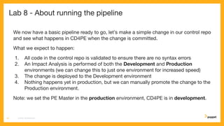 Lab 8 - About running the pipeline
We now have a basic pipeline ready to go, let’s make a simple change in our control repo
and see what happens in CD4PE when the change is committed.
What we expect to happen:
1. All code in the control repo is validated to ensure there are no syntax errors
2. An Impact Analysis is performed of both the Development and Production
environments (we can change this to just one environment for increased speed)
3. The change is deployed to the Development environment
4. Nothing happens yet in production, but we can manually promote the change to the
Production environment.
Note: we set the PE Master in the production environment, CD4PE is in development.
CD4PE WORKSHOP43
 