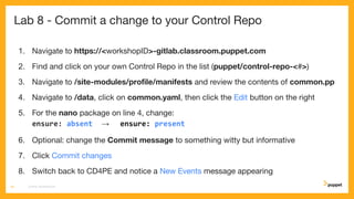 Lab 8 - Commit a change to your Control Repo
1. Navigate to https://<workshopID>-gitlab.classroom.puppet.com
2. Find and click on your own Control Repo in the list (puppet/control-repo-<#>)
3. Navigate to /site-modules/proﬁle/manifests and review the contents of common.pp
4. Navigate to /data, click on common.yaml, then click the Edit button on the right
5. For the nano package on line 4, change:
ensure: absent → ensure: present
6. Optional: change the Commit message to something witty but informative
7. Click Commit changes
8. Switch back to CD4PE and notice a New Events message appearing
CD4PE WORKSHOP44
 
