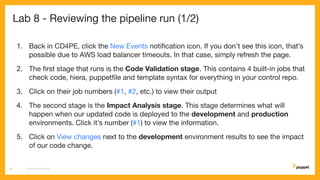 Lab 8 - Reviewing the pipeline run (1/2)
1. Back in CD4PE, click the New Events notiﬁcation icon. If you don’t see this icon, that’s
possible due to AWS load balancer timeouts. In that case, simply refresh the page.
2. The ﬁrst stage that runs is the Code Validation stage. This contains 4 built-in jobs that
check code, hiera, puppetﬁle and template syntax for everything in your control repo.
3. Click on their job numbers (#1, #2, etc.) to view their output
4. The second stage is the Impact Analysis stage. This stage determines what will
happen when our updated code is deployed to the development and production
environments. Click it’s number (#1) to view the information.
5. Click on View changes next to the development environment results to see the impact
of our code change.
CD4PE WORKSHOP45
 
