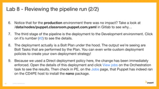 Lab 8 - Reviewing the pipeline run (2/2)
6. Notice that for the production environment there was no impact? Take a look at
/data/nodes/puppet.classroom.puppet.com.yaml in Gitlab to see why…
7. The third stage of the pipeline is the deployment to the Development environment. Click
on it’s number (#2) to see the details.
8. The deployment actually is a Bolt Plan under the hood. The output we’re seeing are
Bolt Tasks that are performed by the Plan. You can even write custom deployment
policies to create your own deployment strategy!
9. Because we used a Direct deployment policy here, the change has been immediately
enforced. Open the details of this deployment and click View jobs on the Orchestration
task to see the results. Then check in PE, on the Jobs page, that Puppet has indeed ran
on the CD4PE host to install the nano package.
CD4PE WORKSHOP46
 