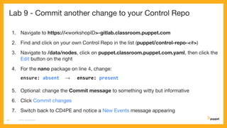 Lab 9 - Commit another change to your Control Repo
1. Navigate to https://<workshopID>-gitlab.classroom.puppet.com
2. Find and click on your own Control Repo in the list (puppet/control-repo-<#>)
3. Navigate to /data/nodes, click on puppet.classroom.puppet.com.yaml, then click the
Edit button on the right
4. For the nano package on line 4, change:
ensure: absent → ensure: present
5. Optional: change the Commit message to something witty but informative
6. Click Commit changes
7. Switch back to CD4PE and notice a New Events message appearing
CD4PE WORKSHOP49
 