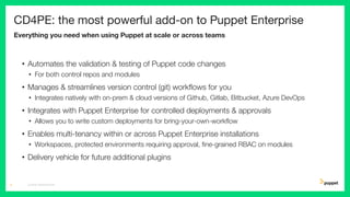 CD4PE: the most powerful add-on to Puppet Enterprise
Everything you need when using Puppet at scale or across teams
• Automates the validation & testing of Puppet code changes
• For both control repos and modules
• Manages & streamlines version control (git) workﬂows for you
• Integrates natively with on-prem & cloud versions of Github, Gitlab, Bitbucket, Azure DevOps
• Integrates with Puppet Enterprise for controlled deployments & approvals
• Allows you to write custom deployments for bring-your-own-workﬂow
• Enables multi-tenancy within or across Puppet Enterprise installations
• Workspaces, protected environments requiring approval, ﬁne-grained RBAC on modules
• Delivery vehicle for future additional plugins
CD4PE WORKSHOP5
 