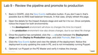 Lab 9 - Review the pipeline and promote to production
1. Back in CD4PE, click the New Events notiﬁcation button. If you don’t see it, that’s
possible due to AWS load balancer timeouts. In that case, simply refresh the page.
2. Open the details for the Impact Analysis stage and wait for it to run. Once complete,
notice the impact for both environments:
○ the development environment will show no changes this time (no impact)
○ the production environment now also shows changes, due to our latest ﬁle change
3. Once the pipeline has completed, click the button between the Deployment
stage and the Deploy to Production stage, and click Promote, then Done.
4. Click the New Events button and view the details of the deployment. Notice this
deployment is only updating the code in PE, and is not immediately running Puppet.
5. Optional: run Puppet on the PE Master and verify it makes the change.
CD4PE WORKSHOP50
 