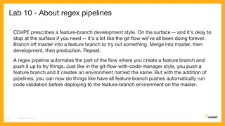 Lab 10 - About regex pipelines
CD4PE prescribes a feature-branch development style. On the surface -- and it's okay to
stop at the surface if you need -- it's a lot like the git ﬂow we've all been doing forever.
Branch oﬀ master into a feature branch to try out something. Merge into master, then
development, then production. Repeat.
A regex pipeline automates the part of the ﬂow where you create a feature branch and
push it up to try things. Just like in the git-ﬂow-with-code-manager style, you push a
feature branch and it creates an environment named the same. But with the addition of
pipelines, you can now do things like have all feature branch pushes automatically run
code validation before deploying to the feature-branch environment on the master.
CD4PE WORKSHOP53
 