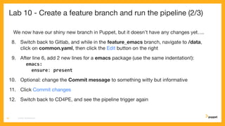 Lab 10 - Create a feature branch and run the pipeline (2/3)
We now have our shiny new branch in Puppet, but it doesn’t have any changes yet….
8. Switch back to Gitlab, and while in the feature_emacs branch, navigate to /data,
click on common.yaml, then click the Edit button on the right
9. After line 6, add 2 new lines for a emacs package (use the same indentation!):
emacs:
ensure: present
10. Optional: change the Commit message to something witty but informative
11. Click Commit changes
12. Switch back to CD4PE, and see the pipeline trigger again
CD4PE WORKSHOP56
 
