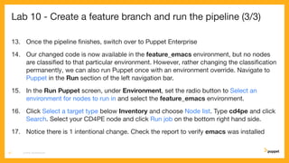 Lab 10 - Create a feature branch and run the pipeline (3/3)
13. Once the pipeline ﬁnishes, switch over to Puppet Enterprise
14. Our changed code is now available in the feature_emacs environment, but no nodes
are classiﬁed to that particular environment. However, rather changing the classiﬁcation
permanently, we can also run Puppet once with an environment override. Navigate to
Puppet in the Run section of the left navigation bar.
15. In the Run Puppet screen, under Environment, set the radio button to Select an
environment for nodes to run in and select the feature_emacs environment.
16. Click Select a target type below Inventory and choose Node list. Type cd4pe and click
Search. Select your CD4PE node and click Run job on the bottom right hand side.
17. Notice there is 1 intentional change. Check the report to verify emacs was installed
CD4PE WORKSHOP57
 