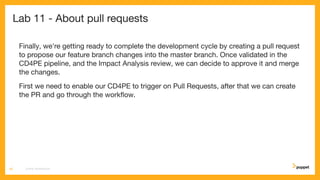 Lab 11 - About pull requests
Finally, we're getting ready to complete the development cycle by creating a pull request
to propose our feature branch changes into the master branch. Once validated in the
CD4PE pipeline, and the Impact Analysis review, we can decide to approve it and merge
the changes.
First we need to enable our CD4PE to trigger on Pull Requests, after that we can create
the PR and go through the workﬂow.
CD4PE WORKSHOP60
 